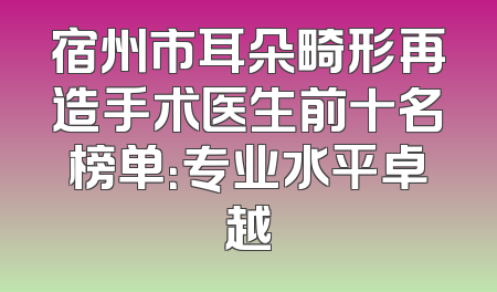 宿州市耳朵畸形再造手术医生前十名榜单：专业水平卓越