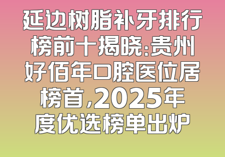 延边树脂补牙排行榜前十揭晓：贵州好佰年口腔医位居榜首，2025年度优选榜单出炉