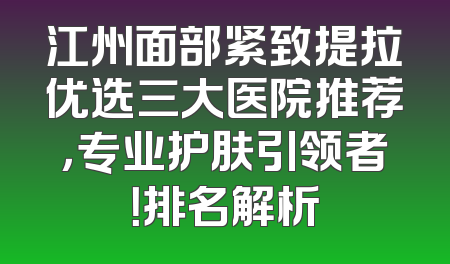 江州面部紧致提拉优选三大医院推荐，专业护肤引领者！排名解析
