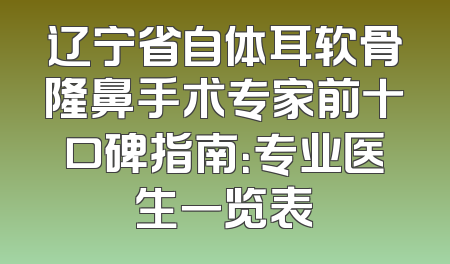 辽宁省自体耳软骨隆鼻手术专家前十口碑指南：专业医生一览表