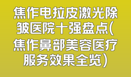 焦作电拉皮激光除皱医院十强盘点（焦作鼻部美容医疗服务效果全览）