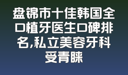 盘锦市十佳韩国全口植牙医生口碑排名，私立美容牙科受青睐