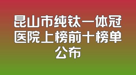 昆山市纯钛一体冠医院上榜前十榜单公布