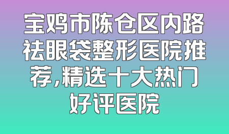 宝鸡市陈仓区内路祛眼袋整形医院推荐，精选十大热门好评医院