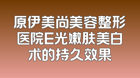 原伊美尚美容整形医院E光嫩肤美白术的持久效果