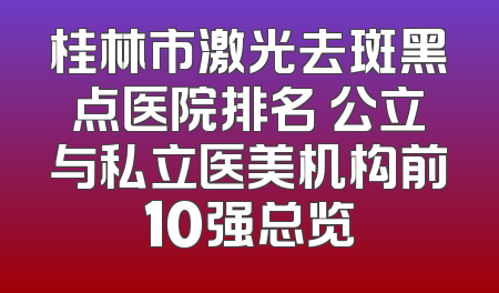桂林市激光去斑黑点医院排名 公立与私立医美机构前10强总览