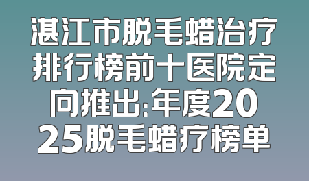湛江市脱毛蜡治疗排行榜前十医院定向推出：年度2025脱毛蜡疗榜单