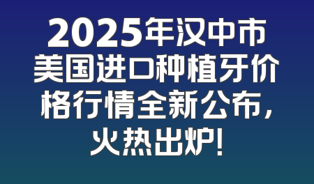 2025年汉中市美国进口种植牙价格行情全新公布，火热出炉！