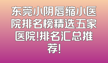 东莞小阴唇缩小医院排名榜精选五家医院！排名汇总推荐！