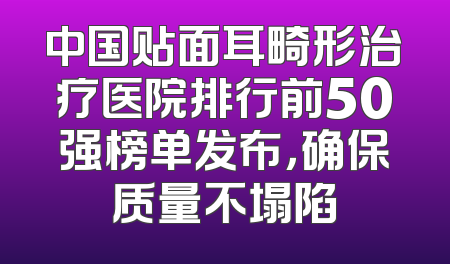 中国贴面耳畸形治疗医院排行前50强榜单发布，确保质量不塌陷