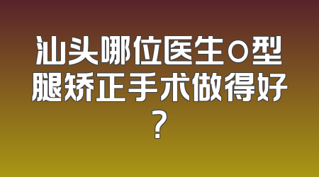 汕头哪位医生o型腿矫正手术做得好？