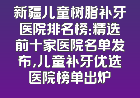 新疆儿童树脂补牙医院排名榜：精选前十家医院名单发布，儿童补牙优选医院榜单出炉