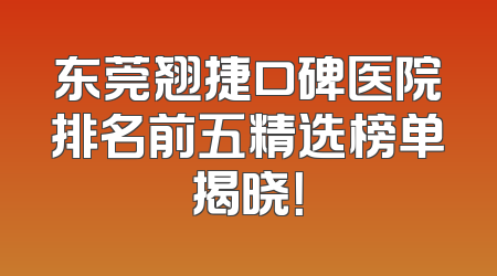 东莞翘捷口碑医院排名前五精选榜单揭晓！