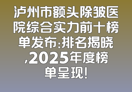 泸州市额头除皱医院综合实力前十榜单发布：排名揭晓，2025年度榜单呈现！