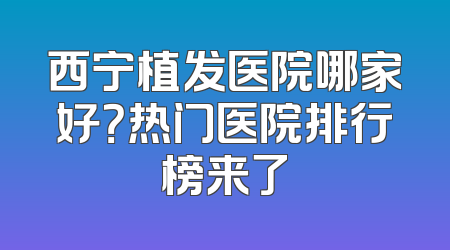 西宁植发医院哪家好？热门医院排行榜来了