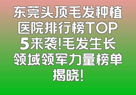 东莞头顶毛发种植医院排行榜TOP5来袭！毛发生长领域领军力量榜单揭晓！