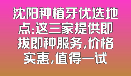 沈阳种植牙优选地点：这三家提供即拔即种服务，价格实惠，值得一试
