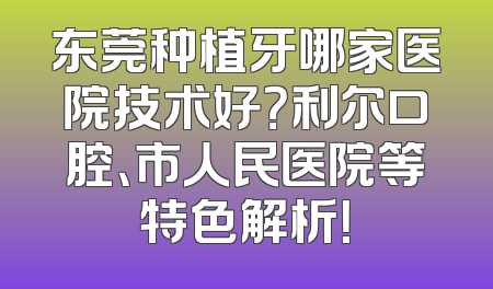 东莞种植牙哪家医院技术好？利尔口腔、市人民医院等特色解析！