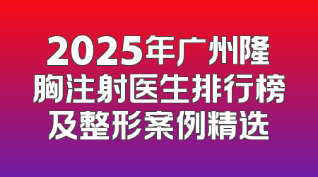 2025年广州隆胸注射医生排行榜及整形案例精选