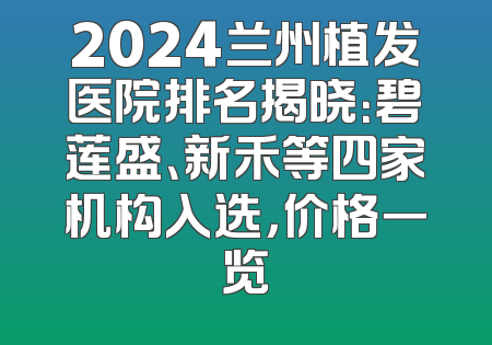 2024兰州植发医院排名揭晓：碧莲盛、新禾等四家机构入选，价格一览