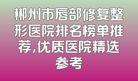 郴州市唇部修复整形医院排名榜单推荐，优质医院精选参考