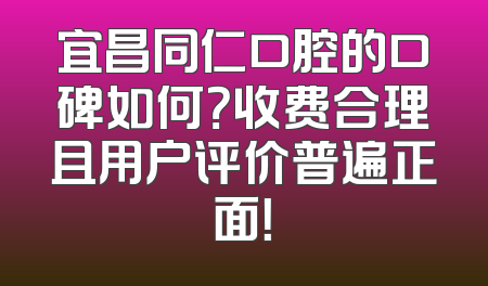 宜昌同仁口腔的口碑如何？收费合理且用户评价普遍正面！