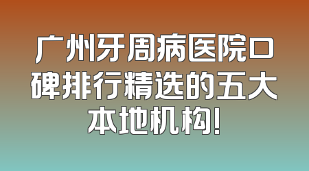 广州牙周病医院口碑排行精选的五大本地机构!