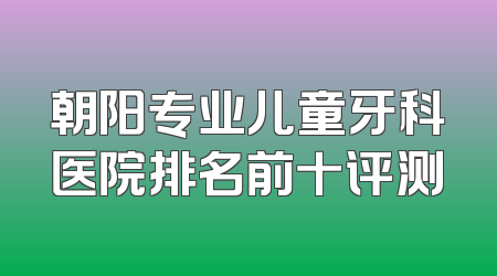 朝阳专业儿童牙科医院排名前十评测