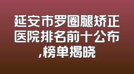 延安市罗圈腿矫正医院排名前十公布，榜单揭晓