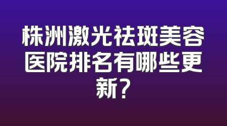 株洲激光祛斑美容医院排名有哪些更新？