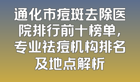 通化市痘斑去除医院排行前十榜单，专业祛痘机构排名及地点解析