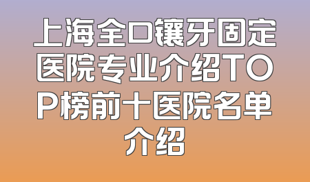 上海全口镶牙固定医院专业介绍TOP榜前十医院名单介绍
