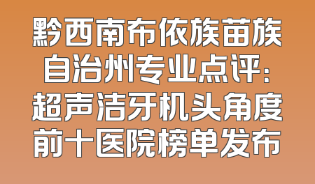 黔西南布依族苗族自治州专业点评：超声洁牙机头角度前十医院榜单发布