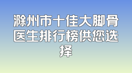 滁州市十佳大脚骨医生排行榜供您选择