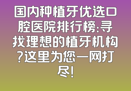 国内种植牙优选口腔医院排行榜：寻找理想的植牙机构？这里为您一网打尽！