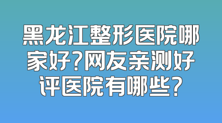 黑龙江整形医院哪家好？网友亲测好评医院有哪些？