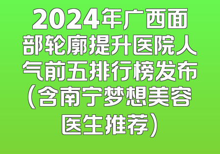 2024年广西面部轮廓提升医院人气前五排行榜发布(含南宁梦想美容医生推荐)