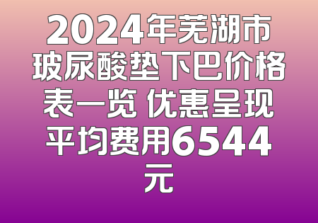 2024年芜湖市玻尿酸垫下巴价格表一览 优惠呈现平均费用6544元