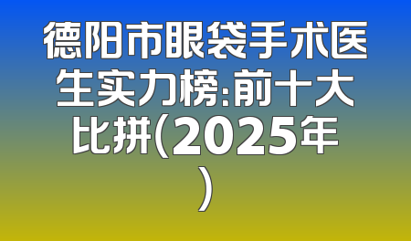 德阳市眼袋手术医生实力榜：前十大比拼（2025年）
