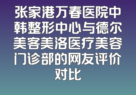 张家港万春医院中韩整形中心与德尔美客美洛医疗美容门诊部的网友评价对比