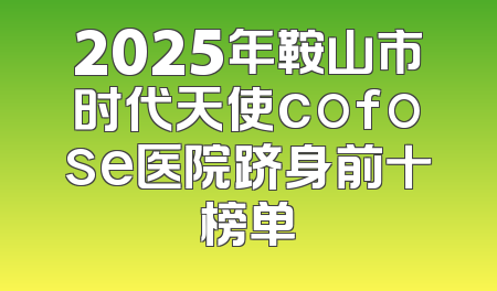 2025年鞍山市时代天使cofose医院跻身前十榜单