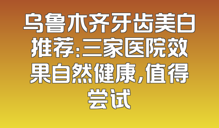 乌鲁木齐牙齿美白推荐：三家医院效果自然健康，值得尝试