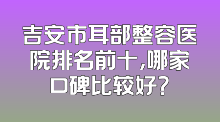 吉安市耳部整容医院排名前十，哪家口碑比较好？