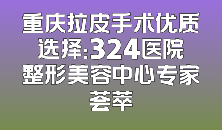 重庆拉皮手术优质选择：324医院整形美容中心专家荟萃