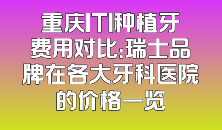 重庆ITI种植牙费用对比：瑞士品牌在各大牙科医院的价格一览