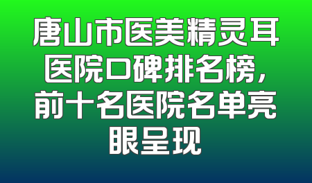 唐山市医美精灵耳医院口碑排名榜，前十名医院名单亮眼呈现