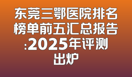 东莞三鄂医院排名榜单前五汇总报告：2025年评测出炉