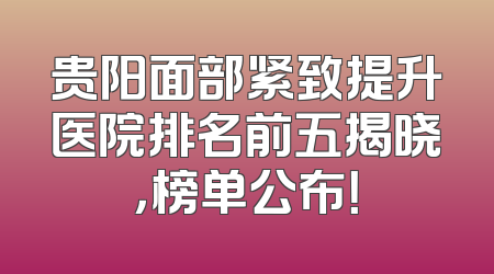 贵阳面部紧致提升医院排名前五揭晓，榜单公布！
