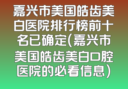 嘉兴市美国皓齿美白医院排行榜前十名已确定（嘉兴市美国皓齿美白口腔医院的必看信息）