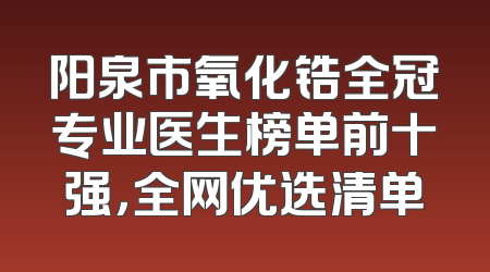 阳泉市氧化锆全冠专业医生榜单前十强，全网优选清单